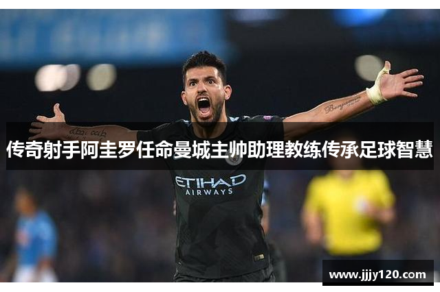 传奇射手阿圭罗任命曼城主帅助理教练传承足球智慧