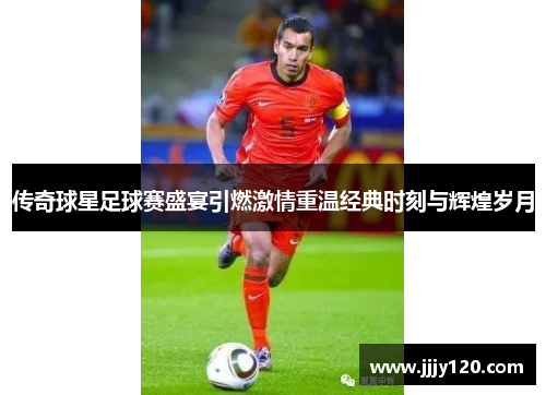 传奇球星足球赛盛宴引燃激情重温经典时刻与辉煌岁月