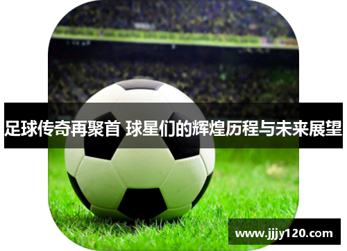 足球传奇再聚首 球星们的辉煌历程与未来展望