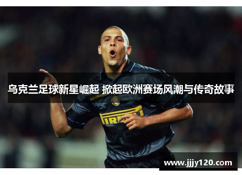 乌克兰足球新星崛起 掀起欧洲赛场风潮与传奇故事