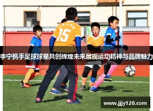 李宁携手足球球星共创辉煌未来展现运动精神与品牌魅力