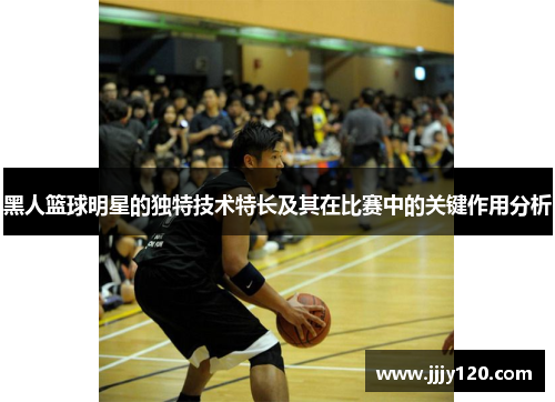 黑人篮球明星的独特技术特长及其在比赛中的关键作用分析