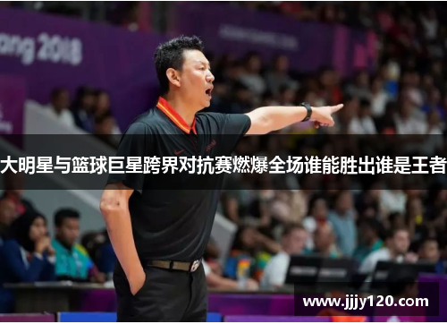 大明星与篮球巨星跨界对抗赛燃爆全场谁能胜出谁是王者
